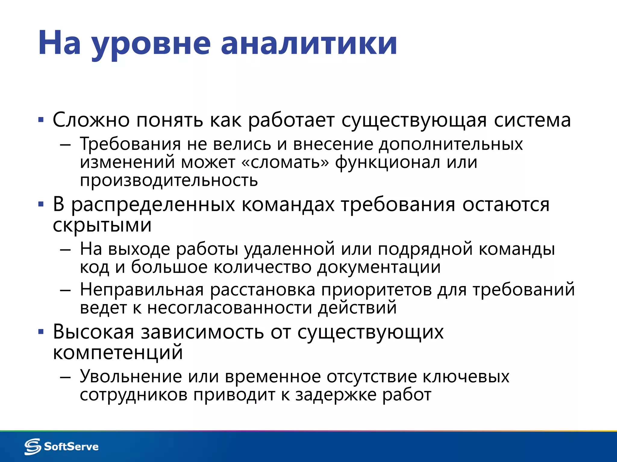 На уровне аналитики 
▪ Сложно понять как работает существующая система 
– Требования не велись и внесение дополнительных 
изменений может «сломать» функционал или 
производительность 
▪ В распределенных командах требования остаются 
скрытыми 
– На выходе работы удаленной или подрядной команды 
код и большое количество документации 
– Неправильная расстановка приоритетов для требований 
ведет к несогласованности действий 
▪ Высокая зависимость от существующих 
компетенций 
– Увольнение или временное отсутствие ключевых 
сотрудников приводит к задержке работ 
 