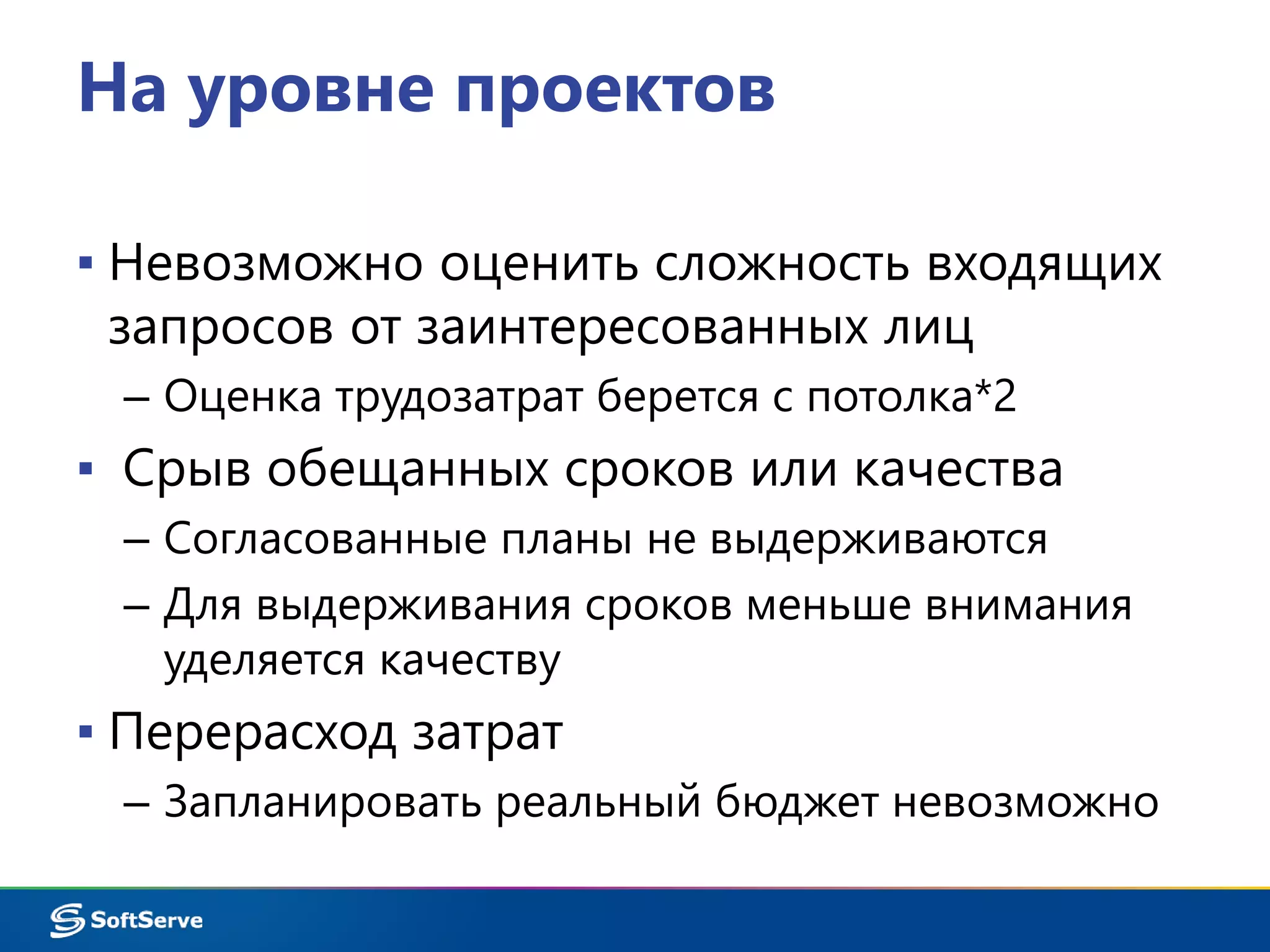 На уровне проектов 
▪ Невозможно оценить сложность входящих 
запросов от заинтересованных лиц 
– Оценка трудозатрат берется с потолка*2 
▪ Срыв обещанных сроков или качества 
– Согласованные планы не выдерживаются 
– Для выдерживания сроков меньше внимания 
уделяется качеству 
▪ Перерасход затрат 
– Запланировать реальный бюджет невозможно 
 