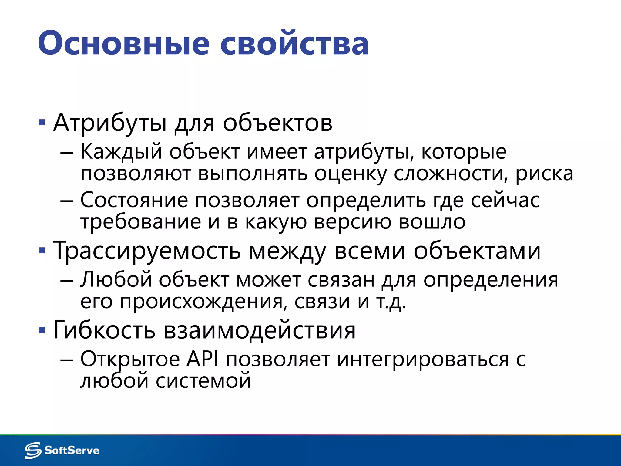 Основные свойства 
▪ Атрибуты для объектов 
– Каждый объект имеет атрибуты, которые 
позволяют выполнять оценку сложности, риска 
– Состояние позволяет определить где сейчас 
требование и в какую версию вошло 
▪ Трассируемость между всеми объектами 
– Любой объект может связан для определения 
его происхождения, связи и т.д. 
▪ Гибкость взаимодействия 
– Открытое API позволяет интегрироваться с 
любой системой 
 
