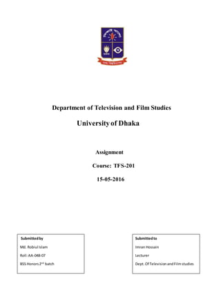 Department of Television and Film Studies
Universityof Dhaka
Assignment
Course: TFS-201
15-05-2016
Submittedby
Md. Robiul Islam
Roll:AA-048-07
BSS Honors2nd
batch
Submittedto
Imran Hossain
Lecturer
Dept.Of TelevisionandFilmstudies
 