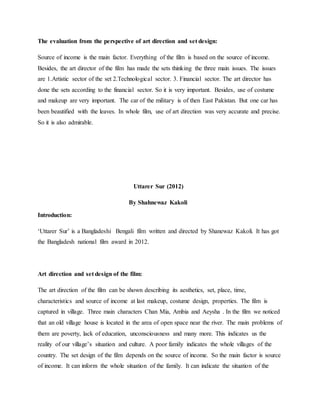 The evaluation from the perspective of art direction and set design:
Source of income is the main factor. Everything of the film is based on the source of income.
Besides, the art director of the film has made the sets thinking the three main issues. The issues
are 1.Artistic sector of the set 2.Technological sector. 3. Financial sector. The art director has
done the sets according to the financial sector. So it is very important. Besides, use of costume
and makeup are very important. The car of the military is of then East Pakistan. But one car has
been beautified with the leaves. In whole film, use of art direction was very accurate and precise.
So it is also admirable.
Uttarer Sur (2012)
By Shahnewaz Kakoli
Introduction:
Uttarer Sur is a Bangladeshi Bengali film written and directed by Shanewaz Kakoli. It has got
the Bangladesh national film award in 2012.
Art direction and set design of the film:
The art direction of the film can be shown describing its aesthetics, set, place, time,
characteristics and source of income at last makeup, costume design, properties. The film is
captured in village. Three main characters Chan Mia, Ambia and Aeysha . In the film we noticed
that an old village house is located in the area of open space near the river. The main problems of
them are poverty, lack of education, unconsciousness and many more. This indicates us the
reality of our villages situation and culture. A poor family indicates the whole villages of the
country. The set design of the film depends on the source of income. So the main factor is source
of income. It can inform the whole situation of the family. It can indicate the situation of the
 