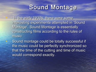 Sound MontageSound Montage
• In the early 1930s, there were someIn the early 1930s, there were some
interesting experiments attempted in ‘Soundinteresting experiments attempted in ‘Sound
Montage’. Sound Montage is essentiallyMontage’. Sound Montage is essentially
constructing films according to the rules ofconstructing films according to the rules of
musicmusic
• Sound montage could be totally successful ifSound montage could be totally successful if
the music could be perfectly synchronized sothe music could be perfectly synchronized so
that the time of the cutting and time of musicthat the time of the cutting and time of music
would correspond exactly.would correspond exactly.
 