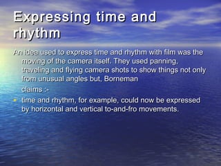 Expressing time andExpressing time and
rhythmrhythm
An idea used to express time and rhythm with film was theAn idea used to express time and rhythm with film was the
moving of the camera itself. They used panning,moving of the camera itself. They used panning,
traveling and flying camera shots to show things not onlytraveling and flying camera shots to show things not only
from unusual angles but, Bornemanfrom unusual angles but, Borneman
claims :-claims :-
• time and rhythm, for example, could now be expressedtime and rhythm, for example, could now be expressed
by horizontal and vertical to-and-fro movements.by horizontal and vertical to-and-fro movements.
 