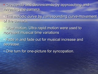 • Crescendo and decrescendo by approaching andCrescendo and decrescendo by approaching and
retreating the camera.retreating the camera.
• The melodic curve by corresponding curve-movementThe melodic curve by corresponding curve-movement
of the camera.of the camera.
• Slow motion, Ultra rapid motion were used toSlow motion, Ultra rapid motion were used to
represent musical time variationsrepresent musical time variations
• Fade in and fade out for musical increase andFade in and fade out for musical increase and
decrease.decrease.
• One turn for one-picture for syncopation.One turn for one-picture for syncopation.
 