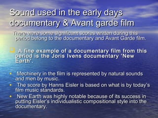 Sound used in the early daysSound used in the early days
documentary & Avant garde filmdocumentary & Avant garde film
There were some significant scores written during thisThere were some significant scores written during this
period belong to the documentary and Avant Garde film.period belong to the documentary and Avant Garde film.
 A fine example of a documentary film from thisA fine example of a documentary film from this
period is the Joris Ivens documentary ‘Newperiod is the Joris Ivens documentary ‘New
Earth’.Earth’.
• Mechinery in the film is represented by natural soundsMechinery in the film is represented by natural sounds
and men by music.and men by music.
• The score by Hanns Eisler is based on what is by today’sThe score by Hanns Eisler is based on what is by today’s
film music standards.film music standards.
• New Earth was highly notable because of its success inNew Earth was highly notable because of its success in
putting Eisler’s individualistic compositional style into theputting Eisler’s individualistic compositional style into the
documentary.documentary.
 