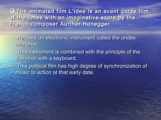  The animated film L’Idee is an avant garde filmThe animated film L’Idee is an avant garde film
of the times with an imaginative score by theof the times with an imaginative score by the
French composer Aurther HoneggerFrench composer Aurther Honegger
• He uses an electronic instrument called the ondesHe uses an electronic instrument called the ondes
martenot.martenot.
• This instrument is combined with the principle of theThis instrument is combined with the principle of the
theremin with a keyboard.theremin with a keyboard.
• This political film has high degree of synchronization ofThis political film has high degree of synchronization of
music to action at that early date.music to action at that early date.
 