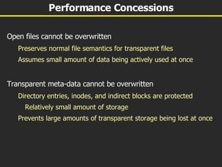 Performance Concessions Open files cannot be overwritten Preserves normal file semantics for transparent files Assumes small amount of data being actively used at once Transparent meta-data cannot be overwritten Directory entries, inodes, and indirect blocks are protected Relatively small amount of storage Prevents large amounts of transparent storage being lost at once 