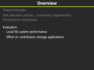 Overview Design principles Disk allocation policies – preventing fragmentation Performance concessions  Evaluation Local file system performance Effect on contributory storage applications 
