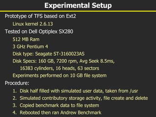 Experimental Setup Prototype of TFS based on Ext2 Linux kernel 2.6.13 Tested on Dell Optiplex SX280 512 MB Ram 3 GHz Pentium 4 Disk type: Seagate ST-3160023AS Disk Specs: 160 GB, 7200 rpm, Avg Seek 8.5ms, 16383 cylinders, 16 heads, 63 sectors  Experiments performed on 10 GB file system Procedure: Disk half filled with simulated user data, taken from /usr Simulated contributory storage activity, file create and delete Copied benchmark data to file system Rebooted then ran Andrew Benchmark 