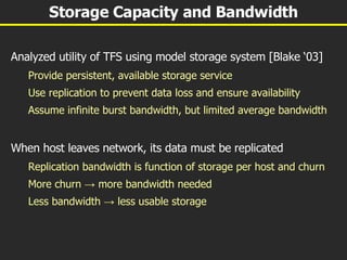 Storage Capacity and Bandwidth Analyzed utility of TFS using model storage system [Blake ‘03] Provide persistent, available storage service Use replication to prevent data loss and ensure availability Assume infinite burst bandwidth, but limited average bandwidth When host leaves network, its data must be replicated Replication bandwidth is function of storage per host and churn More churn  ->  more bandwidth needed Less bandwidth  ->  less usable storage 