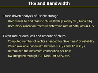 TFS and Bandwidth Trace-driven analysis of usable storage Used traces to find realistic churn levels [Bolosky ’00, Guha ’06] Used block allocation traces to determine rate of data loss in TFS Given rate of data loss and amount of churn Computed number of replicas needed for “five nines” of reliability Varied available bandwidth between 0 kB/s and 1200 kB/s Determined the maximum contribution per host BW mitigated through TCP-Nice, Diff-Serv, etc. 