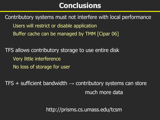 Conclusions Contributory systems must not interfere with local performance Users will restrict or disable application Buffer cache can be managed by TMM [Cipar 06] TFS allows contributory storage to use entire disk Very little interference No loss of storage for user TFS + sufficient bandwidth  ->  contributory systems can store much more data http://prisms.cs.umass.edu/tcsm 