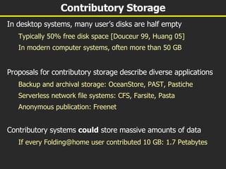 Contributory Storage In desktop systems, many user’s disks are half empty Typically 50% free disk space [Douceur 99, Huang 05] In modern computer systems, often more than 50 GB Proposals for contributory storage describe diverse applications Backup and archival storage: OceanStore, PAST, Pastiche Serverless network file systems: CFS, Farsite, Pasta Anonymous publication: Freenet Contributory systems  could  store massive amounts of data If every Folding@home user contributed 10 GB: 1.7 Petabytes 