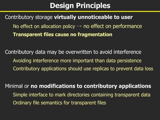 Design Principles Contributory storage  virtually unnoticeable to user No effect on allocation policy  -> no effect on performance Transparent files cause no fragmentation Contributory data may be overwritten to avoid interference Avoiding interference more important than data persistence Contributory applications should use replicas to prevent data loss Minimal or  no   modifications to contributory applications Simple interface to mark directories containing transparent data Ordinary file semantics for transparent files 