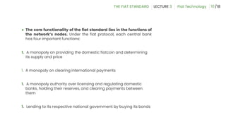 ● The core functionality of the fiat standard lies in the functions of
the network’s nodes. Under the fiat protocol, each central bank
has four important functions:
1. A monopoly on providing the domestic fiatcoin and determining
its supply and price
1. A monopoly on clearing international payments
1. A monopoly authority over licensing and regulating domestic
banks, holding their reserves, and clearing payments between
them
1. Lending to its respective national government by buying its bonds
10
 
