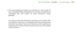 ● The intermingling of these four functions in the hands of
one monopoly entity protected from market competition is
ultimately the root cause of most economic crises
globally.
It is easy to see how these four functions can conflict with
one another, and how a monopolist will have the perverse
incentive to protect their own interests at the expense of
the long-term value of their currency and, thus, the wealth
of their citizens.
16
 