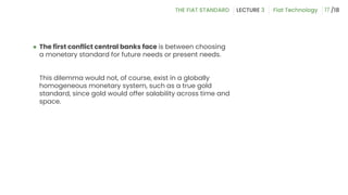 ● The first conflict central banks face is between choosing
a monetary standard for future needs or present needs.
This dilemma would not, of course, exist in a globally
homogeneous monetary system, such as a true gold
standard, since gold would offer salability across time and
space.
17
 