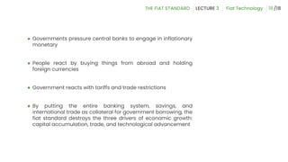 ● Governments pressure central banks to engage in inflationary
monetary
● People react by buying things from abroad and holding
foreign currencies
● Government reacts with tariffs and trade restrictions
● By putting the entire banking system, savings, and
international trade as collateral for government borrowing, the
fiat standard destroys the three drivers of economic growth:
capital accumulation, trade, and technological advancement
18
 
