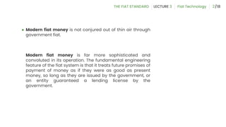 ● Modern fiat money is not conjured out of thin air through
government fiat.
Modern fiat money is far more sophisticated and
convoluted in its operation. The fundamental engineering
feature of the fiat system is that it treats future promises of
payment of money as if they were as good as present
money, so long as they are issued by the government, or
an entity guaranteed a lending license by the
government.
2
 