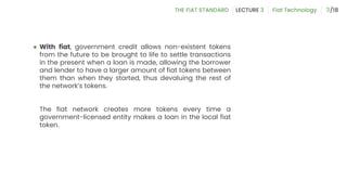 ● With fiat, government credit allows non-existent tokens
from the future to be brought to life to settle transactions
in the present when a loan is made, allowing the borrower
and lender to have a larger amount of fiat tokens between
them than when they started, thus devaluing the rest of
the network’s tokens.
The fiat network creates more tokens every time a
government-licensed entity makes a loan in the local fiat
token.
3
 