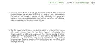 ● Having been born out of government default, the essential
characteristic of the fiat standard is that it uses government
decree as the token of value on its monetary and payment
network. Since the government can decree value on the network,
it effectively makes its own credit money.
● As the government backs the entire banking system, this makes
all credit issued by the banking system effectively the
government’s credit, and so part of the money supply. In other
words, the U.S. Congress and Federal Reserve are not the only
institutions capable of conjuring money from thin air; any lending
organization also has the capacity to increase the money supply
through lending.
4
 
