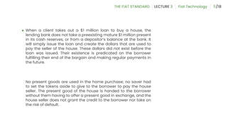 ● When a client takes out a $1 million loan to buy a house, the
lending bank does not take a preexisting mature $1 million present
in its cash reserves, or from a depositor’s balance at the bank. It
will simply issue the loan and create the dollars that are used to
pay the seller of the house. These dollars did not exist before the
loan was issued. Their existence is predicated on the borrower
fulfilling their end of the bargain and making regular payments in
the future.
No present goods are used in the home purchase; no saver had
to set the tokens aside to give to the borrower to pay the house
seller. The present good of the house is handed to the borrower
without them having to offer a present good in exchange, and the
house seller does not grant the credit to the borrower nor take on
the risk of default.
5
 