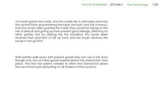 The bank grants the credit, and the credit risk is ultimately borne by
the central bank guaranteeing the bank, the loan, and the currency.
Had the house seller granted the credit, they would be taking on the
risk of default and giving up their present good willingly, affecting no
other parties. But by utilizing the fiat standard, the house seller
receives their payment in full up front, and the buyer receives the
house in full up front.
Both parties walk away with present goods they can use in full, even
though only one of these goods existed before the transaction took
place. The new fiat tokens created to allow this transaction place
the risk of the buyer defaulting on all holders of the currency.
6
 