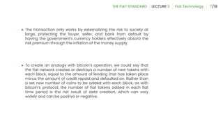 ● The transaction only works by externalizing the risk to society at
large, protecting the buyer, seller, and bank from default by
having the government’s currency holders effectively absorb the
risk premium through the inflation of the money supply.
● To create an analogy with bitcoin’s operation, we could say that
the fiat network creates or destroys a number of new tokens with
each block, equal to the amount of lending that has taken place
minus the amount of credit repaid and defaulted on. Rather than
a set new number of coins to be added with each block, as with
bitcoin’s protocol, the number of fiat tokens added in each fiat
time period is the net result of debt creation, which can vary
widely and can be positive or negative.
7
 