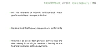 ● But the invention of modern transportation made
gold's salability across space decline
● Banking fixed this through clearance and settlements
● With time, as people took physical delivery less and
less, money increasingly became a liability of the
financial institution settling payments.
9
 