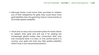 ● Although banks could honor their promises to redeem
any of their obligations for gold, they could issue more
gold liabilities than the gold they had on hand, thanks to
its limited spatial salability.
● There was no easy and convenient place for bank clients
to redeem their gold and still use it for settling the
increasingly global trades they conducted. With only
one monopoly bank in a town, or one central bank in a
country, your gold coin had very little spatial salability
while it was in your physical possession.
10
 