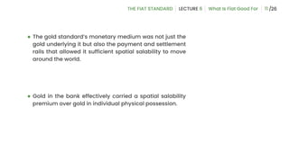 ● The gold standard’s monetary medium was not just the
gold underlying it but also the payment and settlement
rails that allowed it sufficient spatial salability to move
around the world.
● Gold in the bank effectively carried a spatial salability
premium over gold in individual physical possession.
11
 