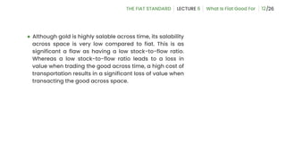 12
● Although gold is highly salable across time, its salability
across space is very low compared to fiat. This is as
significant a flaw as having a low stock-to-flow ratio.
Whereas a low stock-to-flow ratio leads to a loss in
value when trading the good across time, a high cost of
transportation results in a significant loss of value when
transacting the good across space.
 