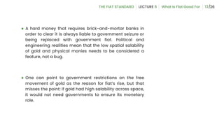 ● A hard money that requires brick-and-mortar banks in
order to clear it is always liable to government seizure or
being replaced with government fiat. Political and
engineering realities mean that the low spatial salability
of gold and physical monies needs to be considered a
feature, not a bug.
● One can point to government restrictions on the free
movement of gold as the reason for fiat’s rise, but that
misses the point: if gold had high salability across space,
it would not need governments to ensure its monetary
role.
13
 