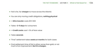 17
● Fiat is far, far cheaper to move across the Atlantic
● You are only moving credit obligations, nothing physical
● --Wire transfer costs $10-$50
● Takes ~2-5 days for consumers
● --Credit cards cost 1-3% of face value
● Takes seconds
● "Final" settlement takes weeks or months for both cases
● Final settlement time of fiat is either worse than gold, or not
much of an improvement. But it is cheaper.
 