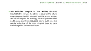 ● The Faustian bargain of fiat money appears
inevitable this way, as the ability to save for the future
was compromised to transact quickly across space.
The technology of fiat strongly benefits governments
and banks, as will be discussed below, but it was the
spatial salability of fiat that allowed them to take
advantage of it to their own ends.
19
 