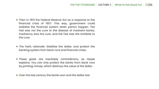21
● Then in 1913 the Federal Reserve Act as a response to the
financial crisis of 1907. This way, government could
stabilize the financial system when panics happen. The
Fed was not the cure to the disease of insolvent banks;
insolvency was the cure, and the Fed was the antidote to
the cure.
● The Fed's rationale: Stabilize the dollar, and protect the
banking system from bank runs and financial crises.
● These goals are inevitably contradictory, as Hayek
explains. You can only protect the banks from bank runs
by printing money, which destroys the value of the dollar.
● Over the last century the banks won and the dollar lost.
 