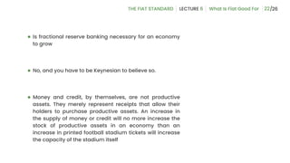 22
● Is fractional reserve banking necessary for an economy
to grow
● No, and you have to be Keynesian to believe so.
● Money and credit, by themselves, are not productive
assets. They merely represent receipts that allow their
holders to purchase productive assets. An increase in
the supply of money or credit will no more increase the
stock of productive assets in an economy than an
increase in printed football stadium tickets will increase
the capacity of the stadium itself
 