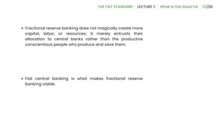 23
● Fractional reserve banking does not magically create more
capital, labor, or resources; it merely entrusts their
allocation to central banks rather than the productive
conscientious people who produce and save them.
● Fiat central banking is what makes fractional reserve
banking viable.
 
