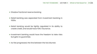 24
● Shadow fractional reserve banking
● Retail banking was separated from investment banking in
1930s.
● Retail banking would be tightly regulated in its ability to
create credit, and would have FDIC insurance.
● Investment banking would have the freedom to take risks
but gets no guarantee.
● As fiat progressed, the line between the two blurred.
 