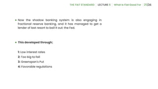 25
● Now the shadow banking system is also engaging in
fractional reserve banking, and it has managed to get a
lender of last resort to bail it out: the Fed.
● This developed through;
1: Low interest rates
2: Too big to fail
3: Greenspan's Put
4: Favorable regulations
 