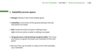 2
2. Salability across space
● Menger: Money is the most salable good
● Salability is a function of the spread between the bid
and ask for an asset.
● Bid: maximum price a buyer is willing to pay
Ask: minimum price a seller is willing to accepts
● All goods have a diminishing marginal utility: The more
you have of a good, the lower your valuation of the next
good.
● Ex: Your first cup of water in a day is the most valuable,
your twentierh
 