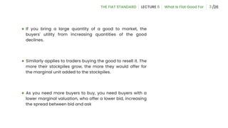 ● If you bring a large quantity of a good to market, the
buyers' utility from increasing quantities of the good
declines.
● Similarly applies to traders buying the good to resell it. The
more their stockpiles grow, the more they would offer for
the marginal unit added to the stockpiles.
● As you need more buyers to buy, you need buyers with a
lower marginal valuation, who offer a lower bid, increasing
the spread between bid and ask
3
 