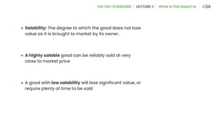 ● Salability: The degree to which the good does not lose
value as it is brought to market by its owner.
● A highly salable good can be reliably sold at very
close to market price
● A good with low salability will lose significant value, or
require plenty of time to be sold
4
 