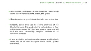 ● Salability can be assessed across three axes, as discussed
in The Bitcoin Standard: Time, scales, and space
● Time: How much a good loses value as its held across time
● Salability across time was the central analytical of The
Bitcoin Standard: The good with the highest stock-to-flow
will be accumulated the most as a store of value, and will
face the least diminishing marginal demand as its
quantities increase.
● If you wanted to sell anything else, people would value it
according to its own marginal utility, which quickly
diminishes.
5
 
