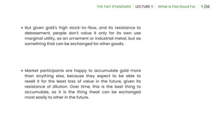6
● But given gold's high stock-to-flow, and its resistance to
debasement, people don't value it only for its own use
marginal utility, as an ornament or industrial metal, but as
something that can be exchanged for other goods.
● Market participants are happy to accumulate gold more
than anything else, because they expect to be able to
resell it for the least loss of value in the future, given its
resistance of dilution. Over time, this is the best thing to
accumulate, as it is the thing theat can be exchanged
most easily to other in the future.
 