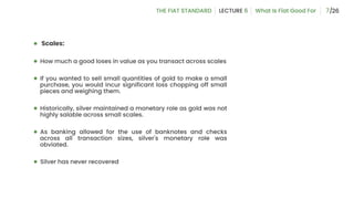 ● Scales:
● How much a good loses in value as you transact across scales
● If you wanted to sell small quantities of gold to make a small
purchase, you would incur significant loss chopping off small
pieces and weighing them.
● Historically, silver maintained a monetary role as gold was not
highly salable across small scales.
● As banking allowed for the use of banknotes and checks
across all transaction sizes, silver's monetary role was
obviated.
● Silver has never recovered
7
 