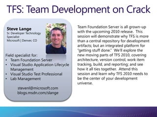TFS: Team Development on Crack Team Foundation Server is all grown-up with the upcoming 2010 release.  This session will demonstrate why TFS is more than a central repository for development artifacts; but an integrated platform for “getting stuff done.”  We’ll explore the new moving parts of TFS 2010, covering architecture, version control, work item tracking, build, and reporting; and see how it all ties together.  Attend this session and learn why TFS 2010 needs to be the center of your development universe. Steve Lange Sr. Developer Technology Specialist Microsoft | Denver, CO Field specialist for: ,[object Object]