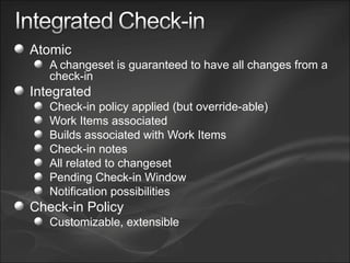 Atomic A changeset is guaranteed to have all changes from a check-in Integrated Check-in policy applied (but override-able) Work Items associated Builds associated with Work Items Check-in notes All related to changeset Pending Check-in Window Notification possibilities Check-in Policy Customizable, extensible 