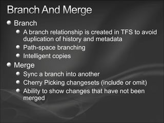 Branch A branch relationship is created in TFS to avoid duplication of history and metadata Path-space branching Intelligent copies Merge Sync a branch into another Cherry Picking changesets (include or omit) Ability to show changes that have not been merged 