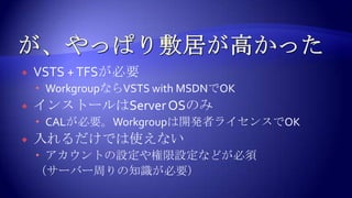 が、やっぱり敷居が高かったVSTS+TFSが必要WorkgroupならVSTSwithMSDNでOKインストールはServerOSのみCALが必要。Workgroupは開発者ライセンスでOK入れるだけでは使えないアカウントの設定や権限設定などが必須（サーバー周りの知識が必要）
